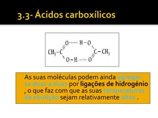 As suas moléculas podem ainda agregar-
se duas a duas por ligações de hidrogénio
, o que faz com que as suas temperaturas
de ebulição sejam relativamente altas .
 