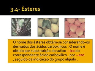 O nome dos ésteres obtêm-se considerando-os
derivados dos ácidos carboxílicos . O nome é
obtido por substituição do sufixo – ico do
correspondente ácido carboxílico , por – ato
, seguido da indicação do grupo alquilo .
 