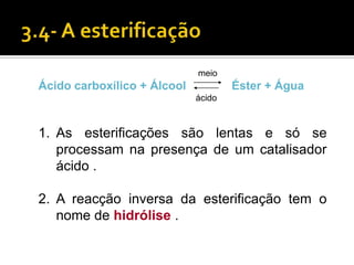 meio
Ácido carboxílico + Álcool           Éster + Água
                             ácido



1. As esterificações são lentas e só se
   processam na presença de um catalisador
   ácido .

2. A reacção inversa da esterificação tem o
   nome de hidrólise .
 