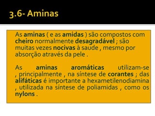 As aminas ( e as amidas ) são compostos com
cheiro normalmente desagradável ; são
muitas vezes nocivas à saude , mesmo por
absorção através da pele .
As       aminas      aromáticas     utilizam-se
, principalmente , na síntese de corantes ; das
alifáticas é importante a hexametilenodiamina
, utilizada na síntese de poliamidas , como os
nylons .
 