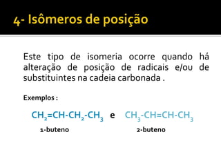Este tipo de isomeria ocorre quando há
alteração de posição de radicais e/ou de
substituintes na cadeia carbonada .
Exemplos :

  CH2=CH-CH2-CH3 e CH3-CH=CH-CH3
    1-buteno            2-buteno
 