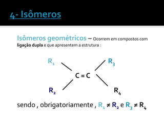 Isômeros geométricos – Ocorrem em compostos com
ligação dupla e que apresentem a estrutura :


                R1                             R3
                              C=C
                R2                              R4

sendo , obrigatoriamente , R1 ≠ R2 e R3 ≠ R4
 