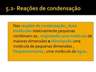 Nas reações de condensação , duas
moléculas relativamente pequenas
combinam-se , originando uma molécula de
maiores dimensões e eliminando uma
molécula de pequenas dimensões ,
frequentemente , uma molécula de água .
 