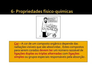 Cor – A cor de um composto orgânico depende das
radiações visíveis que são absorvidas . Estes compostos
para serem corados devem ter um número razoável de
ligações duplas ou triplas alternadas com ligações
simples ou grupos especiais responsáveis pela absorção .
 