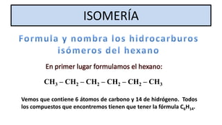 ISOMERÍA

En primer lugar formulamos el hexano:
CH3 – CH2 – CH2 – CH2 – CH2 – CH3
Vemos que contiene 6 átomos de carbono y 14 de hidrógeno. Todos
los compuestos que encontremos tienen que tener la fórmula C6H14.

 