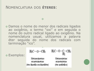 NOMENCLATURA DOS ÉTERES:

 Damos o nome do menor dos radicais ligados
ao oxigênio, o termo “oxi” e em seguida o
nome do outro radical ligado ao oxigênio. Na
nomenclatura usual, utilizamos a palavra
éter seguida do nome dos radicais com
terminação “ico”.

 Exemplos:

 