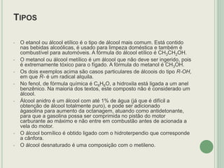TIPOS
• O etanol ou álcool etílico é o tipo de álcool mais comum. Está contido
nas bebidas alcoólicas, é usado para limpeza doméstica e também é
combustível para automóveis. A fórmula do álcool etílico é CH3CH2OH.
• O metanol ou álcool metílico é um álcool que não deve ser ingerido, pois
é extremamente tóxico para o fígado. A fórmula do metanol é CH3OH.
• Os dois exemplos acima são casos particulares de álcoois do tipo R-OH,
em que R- é um radical alquila.
• No fenol, de fórmula química é C6H6O, a hidroxila está ligada a um anel
benzênico. Na maioria dos textos, este composto não é considerado um
álcool.
• Álcool anidro é um álcool com até 1% de água (já que é difícil a
obtenção de álcool totalmente puro), e pode ser adicionado
àgasolina para aumento da octanagem, atuando como antidetonante,
para que a gasolina possa ser comprimida no pistão do motor
carburante ao máximo e não entre em combustão antes de acionada a
vela do motor.
• O álcool bornílico é obtido ligado com o hidroterpendio que corresponde
a cânfora.
• O álcool desnaturado é uma composição com o metileno.
 