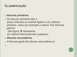 CLASSIFICAÇÃO
 Álcoois primários
 Os álcoois primários têm o
grupo hidroxila ou oxidrila ligado a um carbono
primário, como por exemplo o etanol. Sua fórmula
geral é:
(Na figura, R representa
um radical hidrocarboneto qualquer)
 Álcoois secundários
 A fórmula geral dos álcoois secundários é:
 ,
 
