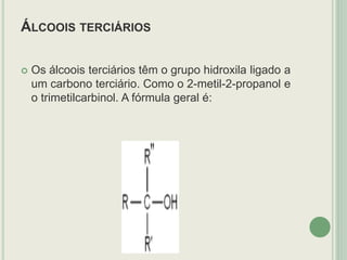 ÁLCOOIS TERCIÁRIOS
 Os álcoois terciários têm o grupo hidroxila ligado a
um carbono terciário. Como o 2-metil-2-propanol e
o trimetilcarbinol. A fórmula geral é:
 