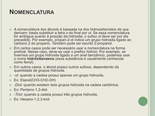 NOMENCLATURA
 A nomenclatura dos álcoois é baseada na dos hidrocarbonetos de que
derivam: basta substituir a letra o do final por ol. Se essa nomenclatura
for ambígua quanto à posição da hidroxila, o sufixo ol deve ser por ela
precedido. Por exemplo, propan-2-ol indica um grupo hidroxila ligado ao
carbono 2 do propano. Também pode ser escrito 2-propanol.
 Em certos casos pode ser necessário usar a nomenclatura na forma
prefixal. Nesse caso, deve-se usar o prefixo hidróxi. Por exemplo, se
tivermos um grupo hidroxila ligado a um anel benzênico, podemos usar
o nome hidróxibenzeno (essa substância é usualmente conhecida
como fenol).
 Em outros casos, o álcool possui outros sufixos, dependendo da
quantidade de grupos hidroxila.
 -ol: quando a cadeia possui apenas um grupo hidroxila.
 Ex: Etanol(CH3-CH2-OH)
 -Diol: quando existem dois grupos hidroxila na cadeia carbônica.
 Ex: Pentano-1,2-diol
 -Triol: quando a cadeia possui três grupos hidroxila.
 Ex: Hexano-1,2,3-triol
 