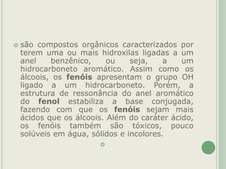  são compostos orgânicos caracterizados por
terem uma ou mais hidroxilas ligadas a um
anel benzênico, ou seja, a um
hidrocarboneto aromático. Assim como os
álcoois, os fenóis apresentam o grupo OH
ligado a um hidrocarboneto. Porém, a
estrutura de ressonância do anel aromático
do fenol estabiliza a base conjugada,
fazendo com que os fenóis sejam mais
ácidos que os álcoois. Além do caráter ácido,
os fenóis também são tóxicos, pouco
solúveis em água, sólidos e incolores.

 