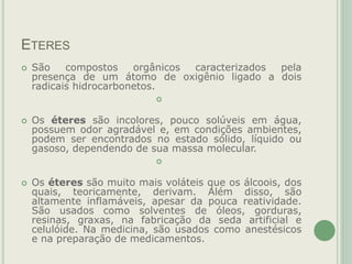 ETERES
 São compostos orgânicos caracterizados pela
presença de um átomo de oxigênio ligado a dois
radicais hidrocarbonetos.

 Os éteres são incolores, pouco solúveis em água,
possuem odor agradável e, em condições ambientes,
podem ser encontrados no estado sólido, líquido ou
gasoso, dependendo de sua massa molecular.

 Os éteres são muito mais voláteis que os álcoois, dos
quais, teoricamente, derivam. Além disso, são
altamente inflamáveis, apesar da pouca reatividade.
São usados como solventes de óleos, gorduras,
resinas, graxas, na fabricação da seda artificial e
celulóide. Na medicina, são usados como anestésicos
e na preparação de medicamentos.
 
