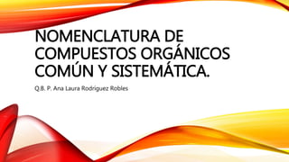 NOMENCLATURA DE
COMPUESTOS ORGÁNICOS
COMÚN Y SISTEMÁTICA.
Q.B. P. Ana Laura Rodríguez Robles
 