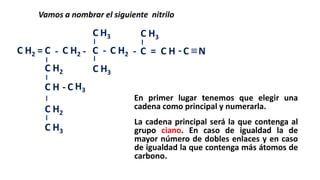 C
Vamos a nombrar el siguiente nitrilo
C C C
C
C C C CH2 H2
H3
H2 H ≡= - - - - = -
C H3
C H3
N
C
C
H2
H
C
C
H2
H3
C H3-
En primer lugar tenemos que elegir una
cadena como principal y numerarla.
La cadena principal será la que contenga al
grupo ciano. En caso de igualdad la de
mayor número de dobles enlaces y en caso
de igualdad la que contenga más átomos de
carbono.
 