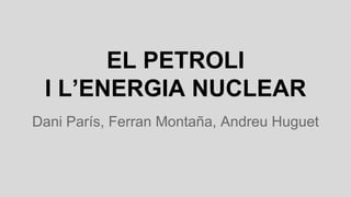 EL PETROLI
I L’ENERGIA NUCLEAR
Dani París, Ferran Montaña, Andreu Huguet
 