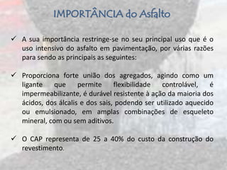 IMPORTÂNCIA do Asfalto
 A sua importância restringe-se no seu principal uso que é o
uso intensivo do asfalto em pavimentação, por várias razões
para sendo as principais as seguintes:
 Proporciona forte união dos agregados, agindo como um
ligante que permite flexibilidade controlável, é
impermeabilizante, é durável resistente à ação da maioria dos
ácidos, dos álcalis e dos sais, podendo ser utilizado aquecido
ou emulsionado, em amplas combinações de esqueleto
mineral, com ou sem aditivos.
 O CAP representa de 25 a 40% do custo da construção do
revestimento.
 