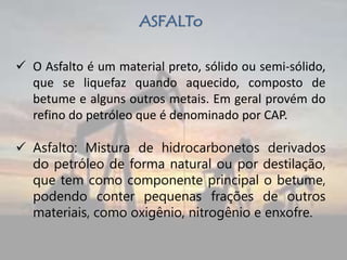 ASFALTo
 O Asfalto é um material preto, sólido ou semi-sólido,
que se liquefaz quando aquecido, composto de
betume e alguns outros metais. Em geral provém do
refino do petróleo que é denominado por CAP.
 Asfalto: Mistura de hidrocarbonetos derivados
do petróleo de forma natural ou por destilação,
que tem como componente principal o betume,
podendo conter pequenas frações de outros
materiais, como oxigênio, nitrogênio e enxofre.
 
