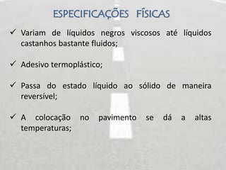 ESPECIFICAÇÕES FÍSICAS
 Variam de líquidos negros viscosos até líquidos
castanhos bastante fluidos;
 Adesivo termoplástico;
 Passa do estado líquido ao sólido de maneira
reversível;
 A colocação no pavimento se dá a altas
temperaturas;
 
