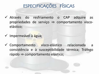 ESPECIFICAÇÕES FÍSICAS
 Através do resfriamento o CAP adquire as
propriedades de serviço ⇒ comportamento visco-
elástico;
 Impermeável à água;
 Comportamento visco-elástico relacionada a
consistência e à susceptibilidade térmica; Tráfego
rápido ⇒ comportamento elástico;
 
