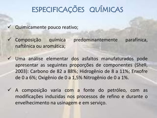 ESPECIFICAÇÕES QUÍMICAS
 Quimicamente pouco reativo;
 Composição química predominantemente parafínica,
naftênica ou aromática;
 Uma análise elementar dos asfaltos manufaturados pode
apresentar as seguintes proporções de componentes (Shell,
2003): Carbono de 82 a 88%; Hidrogênio de 8 a 11%; Enxofre
de 0 a 6%; Oxigênio de 0 a 1,5% Nitrogênio de 0 a 1%.
 A composição varia com a fonte do petróleo, com as
modificações induzidas nos processos de refino e durante o
envelhecimento na usinagem e em serviço.
 