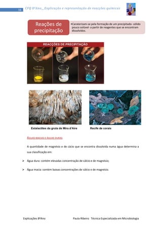 16

CFQ 8ºAno__Explicação e representação de reacções químicas

Reações de
precipitação

•Caraterizam-se pela formação de um precipitado- sólido
pouco solúvel- a partir de reagentes que se encontram
dissolvidos.

ÁGUAS MACIAS E ÁGUAS DURAS
A quantidade de magnésio e de cácio que se encontra dissolvida numa água determina a
sua classificação em:
 Água dura: contém elevadas concentração de cálcio e de magnésio;
 Água macia: contém baixas concentrações de cálcio e de magnésio.

Explicações 8ºAno

Paula Ribeiro Técnica Especializada em Microbiologia

 