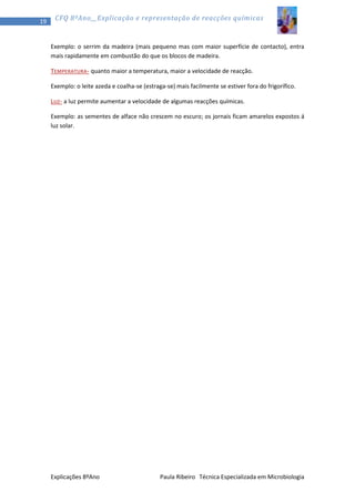 19

CFQ 8ºAno__Explicação e representação de reacções químicas

Exemplo: o serrim da madeira (mais pequeno mas com maior superfície de contacto), entra
mais rapidamente em combustão do que os blocos de madeira.
TEMPERATURA - quanto maior a temperatura, maior a velocidade de reacção.
Exemplo: o leite azeda e coalha-se (estraga-se) mais facilmente se estiver fora do frigorífico.
LUZ- a luz permite aumentar a velocidade de algumas reacções químicas.
Exemplo: as sementes de alface não crescem no escuro; os jornais ficam amarelos expostos á
luz solar.

Explicações 8ºAno

Paula Ribeiro Técnica Especializada em Microbiologia

 