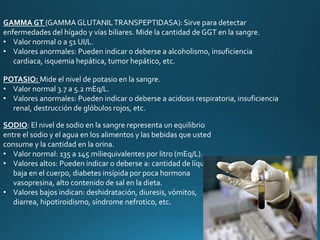 GAMMA GT (GAMMA GLUTANILTRANSPEPTIDASA): Sirve para detectar
enfermedades del hígado y vías biliares. Mide la cantidad de GGT en la sangre.
• Valor normal 0 a 51 UI/L.
• Valores anormales: Pueden indicar o deberse a alcoholismo, insuficiencia
cardiaca, isquemia hepática, tumor hepático, etc.
POTASIO: Mide el nivel de potasio en la sangre.
• Valor normal 3.7 a 5.2 mEq/L.
• Valores anormales: Pueden indicar o deberse a acidosis respiratoria, insuficiencia
renal, destrucción de glóbulos rojos, etc.
SODIO: El nivel de sodio en la sangre representa un equilibrio
entre el sodio y el agua en los alimentos y las bebidas que usted
consume y la cantidad en la orina.
• Valor normal: 135 a 145 miliequivalentes por litro (mEq/L).
• Valores altos: Pueden indicar o deberse a: cantidad de líquido
baja en el cuerpo, diabetes insípida por poca hormona
vasopresina, alto contenido de sal en la dieta.
• Valores bajos indican: deshidratación, diuresis, vómitos,
diarrea, hipotiroidismo, síndrome nefrotico, etc.
 