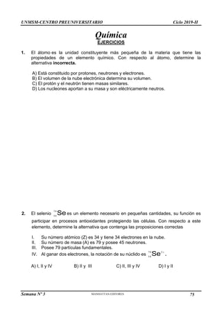 UNMSM-CENTRO PREUNIVERSITARIO Ciclo 2019-II
Semana Nº 3 Pág. 106
Química
EJERCICIOS
1. El átomo es la unidad constituyente más pequeña de la materia que tiene las
propiedades de un elemento químico. Con respecto al átomo, determine la
alternativa incorrecta.
A) Está constituido por protones, neutrones y electrones.
B) El volumen de la nube electrónica determina su volumen.
C) El protón y el neutrón tienen masas similares.
D) Los nucleones aportan a su masa y son eléctricamente neutros.
2. El selenio Se
79
34
es un elemento necesario en pequeñas cantidades, su función es
participar en procesos antioxidantes protegiendo las células. Con respecto a este
elemento, determine la alternativa que contenga las proposiciones correctas
I. Su número atómico (Z) es 34 y tiene 34 electrones en la nube.
II. Su número de masa (A) es 79 y posee 45 neutrones.
III. Posee 79 partículas fundamentales.
IV. Al ganar dos electrones, la notación de su núclido es

2
79
34
Se .
A) I, II y IV B) II y III C) II, III y IV D) I y II
75
 