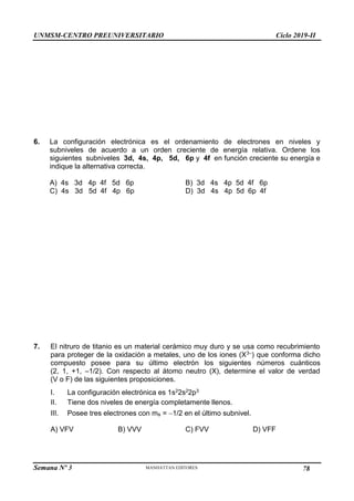 UNMSM-CENTRO PREUNIVERSITARIO Ciclo 2019-II
Semana Nº 3 Pág. 109
6. La configuración electrónica es el ordenamiento de electrones en niveles y
subniveles de acuerdo a un orden creciente de energía relativa. Ordene los
siguientes subniveles 3d, 4s, 4p, 5d, 6p y 4f en función creciente su energía e
indique la alternativa correcta.
A) 4s 3d 4p 4f 5d 6p B) 3d 4s 4p 5d 4f 6p
C) 4s 3d 5d 4f 4p 6p D) 3d 4s 4p 5d 6p 4f
7. El nitruro de titanio es un material cerámico muy duro y se usa como recubrimiento
para proteger de la oxidación a metales, uno de los iones (X3–) que conforma dicho
compuesto posee para su último electrón los siguientes números cuánticos
(2, 1, +1, –1/2). Con respecto al átomo neutro (X), determine el valor de verdad
(V o F) de las siguientes proposiciones.
I. La configuración electrónica es 1s22s22p3
II. Tiene dos niveles de energía completamente llenos.
III. Posee tres electrones con ms = 1/2 en el último subnivel.
A) VFV B) VVV C) FVV D) VFF
78
 