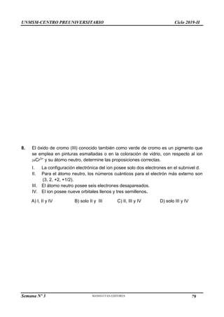 UNMSM-CENTRO PREUNIVERSITARIO Ciclo 2019-II
Semana Nº 3 Pág. 110
8. El óxido de cromo (III) conocido también como verde de cromo es un pigmento que
se emplea en pinturas esmaltadas o en la coloración de vidrio, con respecto al ion
24Cr3+ y su átomo neutro, determine las proposiciones correctas.
I. La configuración electrónica del ion posee solo dos electrones en el subnivel d.
II. Para el átomo neutro, los números cuánticos para el electrón más externo son
(3, 2, +2, +1/2).
III. El átomo neutro posee seis electrones desapareados.
IV. El ion posee nueve orbitales llenos y tres semillenos.
A) I, II y IV B) solo II y III C) II, III y IV D) solo III y IV
79
 