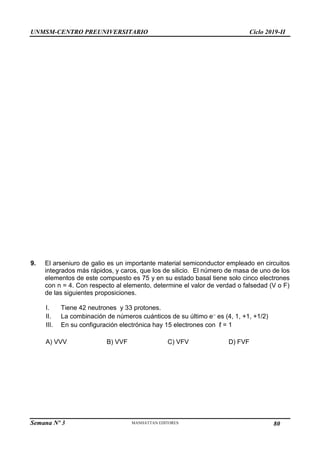 UNMSM-CENTRO PREUNIVERSITARIO Ciclo 2019-II
Semana Nº 3 Pág. 111
9. El arseniuro de galio es un importante material semiconductor empleado en circuitos
integrados más rápidos, y caros, que los de silicio. El número de masa de uno de los
elementos de este compuesto es 75 y en su estado basal tiene solo cinco electrones
con n = 4. Con respecto al elemento, determine el valor de verdad o falsedad (V o F)
de las siguientes proposiciones.
I. Tiene 42 neutrones y 33 protones.
II. La combinación de números cuánticos de su último e– es (4, 1, +1, +1/2)
III. En su configuración electrónica hay 15 electrones con ℓ = 1
A) VVV B) VVF C) VFV D) FVF
80
 