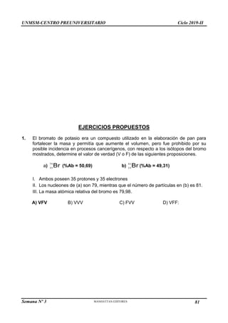 UNMSM-CENTRO PREUNIVERSITARIO Ciclo 2019-II
Semana Nº 3 Pág. 112
EJERCICIOS PROPUESTOS
1. El bromato de potasio era un compuesto utilizado en la elaboración de pan para
fortalecer la masa y permitía que aumente el volumen, pero fue prohibido por su
posible incidencia en procesos cancerígenos, con respecto a los isótopos del bromo
mostrados, determine el valor de verdad (V o F) de las siguientes proposiciones.
a) Br
79
35
(%Ab = 50,69) b) Br
81
35
(%Ab = 49,31)
I. Ambos poseen 35 protones y 35 electrones
II. Los nucleones de (a) son 79, mientras que el número de partículas en (b) es 81.
III. La masa atómica relativa del bromo es 79,98.
A) VFV B) VVV C) FVV D) VFF:
81
 