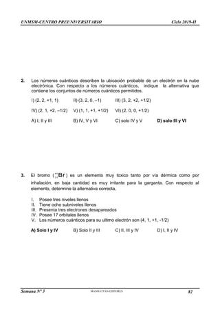 UNMSM-CENTRO PREUNIVERSITARIO Ciclo 2019-II
Semana Nº 3 Pág. 113
2. Los números cuánticos describen la ubicación probable de un electrón en la nube
electrónica. Con respecto a los números cuánticos, indique la alternativa que
contiene los conjuntos de números cuánticos permitidos.
I) (2, 2, +1, 1) II) (3, 2, 0, –1) III) (3, 2, +2, +1/2)
IV) (2, 1, +2, –1/2) V) (1, 1, +1, +1/2) VI) (2, 0, 0, +1/2)
A) I, II y III B) IV, V y VI C) solo IV y V D) solo III y VI
3. El bromo ( Br
80
35
) es un elemento muy toxico tanto por vía dérmica como por
inhalación, en baja cantidad es muy irritante para la garganta. Con respecto al
elemento, determine la alternativa correcta.
I. Posee tres niveles llenos
II. Tiene ocho subniveles llenos
III. Presenta tres electrones desapareados
IV. Posee 17 orbitales llenos
V. Los números cuánticos para su ultimo electrón son (4, 1, +1, -1/2)
A) Solo I y IV B) Solo II y III C) II, III y IV D) I, II y IV
82
 