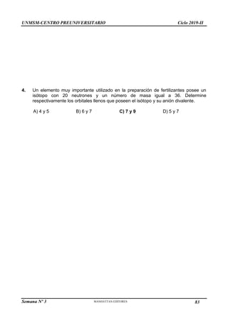 UNMSM-CENTRO PREUNIVERSITARIO Ciclo 2019-II
Semana Nº 3 Pág. 114
4. Un elemento muy importante utilizado en la preparación de fertilizantes posee un
isótopo con 20 neutrones y un número de masa igual a 36. Determine
respectivamente los orbitales llenos que poseen el isótopo y su anión divalente.
A) 4 y 5 B) 6 y 7 C) 7 y 9 D) 5 y 7
83
 