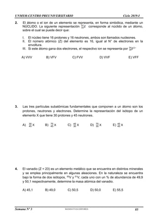 UNMSM-CENTRO PREUNIVERSITARIO Ciclo 2019-I
Semana Nº 3 Pág. 102
2. El átomo o el ion de un elemento se representa, en forma simbólica, mediante un
NÚCLIDO. La siguiente representación corresponde al núclido de un átomo,
sobre el cual se puede decir que:
I. El núcleo tiene 16 protones y 16 neutrones, ambos son llamados nucleones.
II. El número atómico (Z) del elemento es 16, igual al N° de electrones en la
envoltura.
III. Si este átomo gana dos electrones, el respectivo ion se representa por
A) VVV B) VFV C) FVV D) VVF E) VFF
3. Las tres partículas subatómicas fundamentales que componen a un átomo son los
protones, neutrones y electrones. Determine la representación del isótopo de un
elemento X que tiene 30 protones y 45 neutrones.
A) X
30
45 B) X
75
45 C) X
45
30 D) X
75
30 E) X
45
45
4. El vanadio (Z = 23) es un elemento metálico que se encuentra en distintos minerales
y se emplea principalmente en algunas aleaciones. En la naturaleza se encuentra
bajo la forma de dos isótopos, 50V y 51V, cada uno con un % de abundancia de 49,9
y 50,1 respectivamente, determine la masa atómica del vanadio.
A) 45,1 B) 49,0 C) 50,5 D) 50,0 E) 55,5
85
 