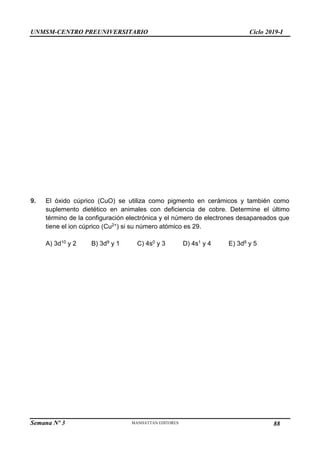 UNMSM-CENTRO PREUNIVERSITARIO Ciclo 2019-I
Semana Nº 3 Pág. 105
9. El óxido cúprico (CuO) se utiliza como pigmento en cerámicos y también como
suplemento dietético en animales con deficiencia de cobre. Determine el último
término de la configuración electrónica y el número de electrones desapareados que
tiene el ion cúprico (Cu2+) si su número atómico es 29.
A) 3d10 y 2 B) 3d9 y 1 C) 4s0 y 3 D) 4s1 y 4 E) 3d8 y 5
88
 