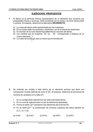 UNMSM-CENTRO PREUNIVERSITARIO Ciclo 2019-I
Semana Nº 3 Pág. 106
EJERCICIOS PROPUESTOS
1. El átomo es la partícula mínima representativa de un elemento que conserva sus
propiedades físicas y químicas. Está constituida por el núcleo y la zona extranuclear
o corteza. Al respecto, determine la alternativa INCORRECTA
A) La masa del átomo está representada por los nucleones.
B) En el núcleo están los protones y neutrones y en la envoltura los electrones.
C) El volumen de la nube electrónica determina el volumen del átomo.
D) Los núclidos que se muestran: , , corresponden a isótopos de un
mismo elemento.
E) La masa del protón es casi la misma que la del electrón.
e
0
1

p
1
1

1
2. Se entiende por núclido a todo átomo de un elemento químico que tiene una
composición nuclear definida tal como el . Al respecto, determine la secuencia de
correcta de verdadero (V) y falso (F).
I. En su configuración electrónica hay siete subniveles llenos.
II. En su nivel de valencia tiene un par de electrones apareados.
III. Forma el catión perdiendo dos electrones del subnivel 3d.
IV. En el catión , la combinación de números cuánticos del último electrón es
(3, 2, +2 +1/2).
A) VVVF B) FVFV C) FFVV D) FFFV E) VFFV
89
 