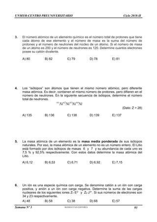 UNMSM-CENTRO PREUNIVERSITARIO Ciclo 2018-II
Semana Nº 3 Pág. 102
3. El número atómico de un elemento químico es el número total de protones que tiene
cada átomo de ese elemento y el número de masa es la suma del número de
protones y el número de neutrones del núcleo de un átomo. Si el número de masa
de un átomo es 200 y el número de neutrones es 120. Determine cuantos electrones
posee su catión divalente.
A) 80 B) 82 C) 79 D) 78 E) 81
4. Los “isótopos” son átomos que tienen el mismo número atómico, pero diferente
masa atómica. Es decir, contienen el mismo número de protones, pero difieren en el
número de neutrones. En la siguiente secuencia de isótopos, determine el número
total de neutrones.
Ni
Ni
Ni
Ni 64
63
62
61
(Dato: Z = 28)
A) 135 B) 136 C) 138 D) 139 E) 137
5. La masa atómica de un elemento es la masa media ponderada de sus isótopos
naturales. Por eso, la masa atómica de un elemento no es un número entero. El Litio
está formado por dos isótopos de masas 6 y 7 y su abundancia de cada uno es
7,5 % y 92,5% respectivamente. Con estos datos determine la masa atómica del
Litio.
A) 6,12 B) 6,53 C) 6,71 D) 6,92 E) 7,15
6. Un ión es una especie química con carga. Se denomina catión a un ión con carga
positiva, y anión a un ión con carga negativa. Determine la suma de las cargas
nucleares de los siguientes iones Z1 E2- y Z2 J3+. Si sus números de electrones son
34 y 23 respectivamente.
A) 48 B) 58 C) 38 D) 68 E) 57
93
 