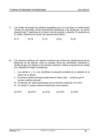 UNMSM-CENTRO PREUNIVERSITARIO Ciclo 2018-II
Semana Nº 3 Pág. 103
7. Los niveles de energía son estados energéticos que a su vez tienen un determinado
número de subniveles, donde encontramos distribuidos a los electrones. Un átomo
presenta solo 7 electrones en el tercer nivel de energía y presenta 18 neutrones en
su núcleo. Determine el número de masa de dicho átomo.
A) 17 B) 18 C) 15 D) 25 E) 35
8. Los números cuánticos son valores numéricos que indican las características de los
electrones en los átomos, como su energía, forma de movimiento, orientación y
sentido de giro. En relación a los números cuánticos; indique la secuencia de verdad
(V) y falsedad (F) según corresponda.
I. Los valores n, l, m l, ms, identifican la ubicación probable de un electrón en el
interior de un átomo.
II. El número cuántico principal puede tener el mismo valor numérico que el
número cuántico azimutal.
III. El subnivel “4p” está caracterizado por los números cuánticos: n=4 y ℓ=0
IV. Un orbital “p” puede contener 6 electrones como máximo.
A) FFFF B) FFVF C) VFVF D) FVFV E) VFFF
94
 