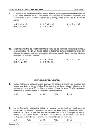 UNMSM-CENTRO PREUNIVERSITARIO Ciclo 2018-II
Semana Nº 3 Pág. 104
9. El bromo es un elemento químico líquido, marrón rojizo, cuyo número atómico es 35
y su masa atómica es 80. Seleccione la secuencia de números cuánticos que
corresponde al antepenúltimo electrón de la configuración electrónica del átomo de
bromo.
A) 4, 1, +1, +1/2 B) 4, 0, +1, +1/2 C) 4, 2, -1, -1/2
D) 4, 1, +1, -1/2 E) 4, 1, -1, +1/2
10. La energía relativa se establece como la suma de los números cuánticos principal y
secundario (ER = n+ ℓ). Un átomo posee 5 electrones con energía relativa igual a 5,
además su número cuántico principal es el menor posible. Determine los números
cuánticos de su último electrón.
A) 3, 2, +2, +1/2 B) 4, 1, 0, +1/2 C) 3, 2, -2, -1/2
D) 4, 1, +2, -1/2 E) 3, 1, +1, -1/2
EJERCICIOS PROPUESTOS
1. Lo que distingue a unos elementos químicos de otros es el número de protones que
tienen sus átomos en el núcleo. Este número se llama número atómico y se
representa con la letra “Z”. Un átomo presenta número de masa 88 y 50 neutrones.
Determine el número de electrones de su catión divalente.
A) 36 B) 40 C) 38 D) 50 E) 48
2. La configuración electrónica indica la manera en la cual los electrones se
estructuran, comunican u organizan en un átomo; viene dada por una combinación
de estados cuánticos que son solución de la ecuación de Schrödinger para dicho
átomo. Si un átomo neutro solo tiene 10 electrones en el tercer nivel de su
configuración electrónica, determine el número atómico del elemento.
A) 2 B) 20 C) 22 D) 24 E) 26
95
 