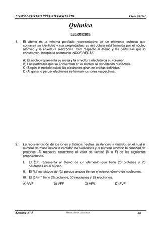UNMSM-CENTRO PREUNIVERSITARIO Ciclo 2020-I
Semana Nº 3 Pág. 104
Química
EJERCICIOS
1. El átomo es la mínima partícula representativa de un elemento químico que
conserva su identidad y sus propiedades, su estructura está formada por el núcleo
atómico y la envoltura electrónica. Con respecto al átomo y las partículas que lo
constituyen, indique la alternativa INCORRECTA.
A) El núcleo representa su masa y la envoltura electrónica su volumen.
B) Las partículas que se encuentran en el núcleo se denominan nucleones.
C) Según el modelo actual los electrones giran en órbitas definidas.
D) Al ganar o perder electrones se forman los iones respectivos.
2. La representación de los iones y átomos neutros se denomina núclido, en el cual el
número de masa indica la cantidad de nucleones y el número atómico la cantidad de
protones. Al respecto, seleccione el valor de verdad (V o F) de las siguientes
proposiciones.
I. El 𝐸
20
40
, representa al átomo de un elemento que tiene 20 protones y 20
neutrones en el núcleo.
II. El 𝐸
6
12
es isótopo de 𝐸
6
14
porque ambos tienen el mismo número de nucleones.
III. El 𝐹𝑒
26
56 3+
tiene 26 protones, 30 neutrones y 29 electrones.
A) VVF B) VFF C) VFV D) FVF
68
 
