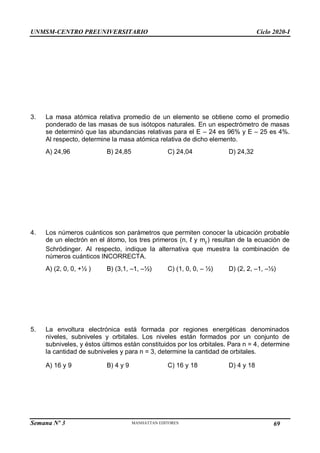UNMSM-CENTRO PREUNIVERSITARIO Ciclo 2020-I
Semana Nº 3 Pág. 105
3. La masa atómica relativa promedio de un elemento se obtiene como el promedio
ponderado de las masas de sus isótopos naturales. En un espectrómetro de masas
se determinó que las abundancias relativas para el E – 24 es 96% y E – 25 es 4%.
Al respecto, determine la masa atómica relativa de dicho elemento.
A) 24,96 B) 24,85 C) 24,04 D) 24,32
4. Los números cuánticos son parámetros que permiten conocer la ubicación probable
de un electrón en el átomo, los tres primeros (n, ℓ y mℓ
) resultan de la ecuación de
Schrödinger. Al respecto, indique la alternativa que muestra la combinación de
números cuánticos INCORRECTA.
A) (2, 0, 0, +½ ) B) (3,1, –1, –½) C) (1, 0, 0, – ½) D) (2, 2, –1, –½)
5. La envoltura electrónica está formada por regiones energéticas denominados
niveles, subniveles y orbitales. Los niveles están formados por un conjunto de
subniveles, y éstos últimos están constituidos por los orbitales. Para n = 4, determine
la cantidad de subniveles y para n = 3, determine la cantidad de orbitales.
A) 16 y 9 B) 4 y 9 C) 16 y 18 D) 4 y 18
69
 