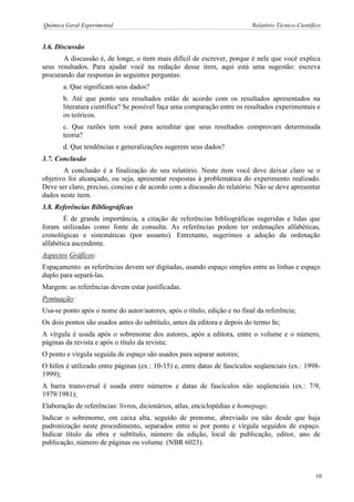 Química Geral Experimental Relatório Técnico-Científico 
3.6. Discussão 
A discussão é, de longe, o item mais difícil de escrever, porque é nele que você explica seus resultados. Para ajudar você na redação desse item, aqui está uma sugestão: escreva procurando dar respostas às seguintes perguntas: 
a. Que significam seus dados? 
b. Até que ponto seu resultados estão de acordo com os resultados apresentados na literatura científica? Se possível faça uma comparação entre os resultados experimentais e os teóricos. 
c. Que razões tem você para acreditar que seus resultados comprovam determinada teoria? 
d. Que tendências e generalizações sugerem seus dados? 
3.7. Conclusão 
A conclusão é a finalização do seu relatório. Neste item você deve deixar claro se o objetivo foi alcançado, ou seja, apresentar respostas à problemática do experimento realizado. Deve ser claro, preciso, conciso e de acordo com a discussão do relatório. Não se deve apresentar dados neste item. 
3.8. Referências Bibliográficas 
É de grande importância, a citação de referências bibliográficas sugeridas e lidas que foram utilizadas como fonte de consulta. As referências podem ter ordenações alfabéticas, cronológicas e sistemáticas (por assunto). Entretanto, sugerimos a adoção da ordenação alfabética ascendente. 
Aspectos Gráficos: 
Espaçamento: as referências devem ser digitadas, usando espaço simples entre as linhas e espaço duplo para separá-las. 
Margem: as referências devem estar justificadas. 
Pontuação: 
Usa-se ponto após o nome do autor/autores, após o título, edição e no final da referência; 
Os dois pontos são usados antes do subtítulo, antes da editora e depois do termo In; 
A vírgula é usada após o sobrenome dos autores, após a editora, entre o volume e o número, páginas da revista e após o título da revista; 
O ponto e vírgula seguida de espaço são usados para separar autores; 
O hífen é utilizado entre páginas (ex.: 10-15) e, entre datas de fascículos seqüenciais (ex.: 1998- 1999); 
A barra transversal é usada entre números e datas de fascículos não seqüenciais (ex.: 7/9, 1979/1981); 
Elaboração de referências: livros, dicionários, atlas, enciclopédias e homepage. 
Indicar o sobrenome, em caixa alta, seguido de prenome, abreviado ou não desde que haja padronização neste procedimento, separados entre si por ponto e vírgula seguidos de espaço. Indicar título da obra e subtítulo, número da edição, local de publicação, editor, ano de publicação, número de páginas ou volume. (NBR 6023). 
10  