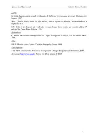 Química Geral Experimental Relatório Técnico-Científico 
Livros: 
E. Scütz. Reengenharia mental: reeducação de hábitos e programação de metas. Florianópolis: Insular, 1997. 
Nota: Quando houver mais de três autores, indicar apenas o primeiro, acrescentando-se a expressão et al. 
E.V. Brito et al., Imposto de renda das pessoas físicas: livro prático de consulta diária. 6ª edição, São Paulo: Frase Editora, 1996. 
Dicionários: 
C. Aulete. Dicionário contemporâneo da Língua Portuguesa. 3ª edição, Rio de Janeiro: Delta, 1980. 
Atlas: 
R.R.F. Mourão. Atlas Celeste. 5ª edição, Petrópolis: Vozes, 1984. 
Enciclopédias: 
THE NEW Encyclopedia Britannica: micropaedia. Chicago: Encyclopaedia Britannica, 1986. 
Homepage:http://www.ucg.br. Acesso em: 24 de janeiro de 2005. 
11  