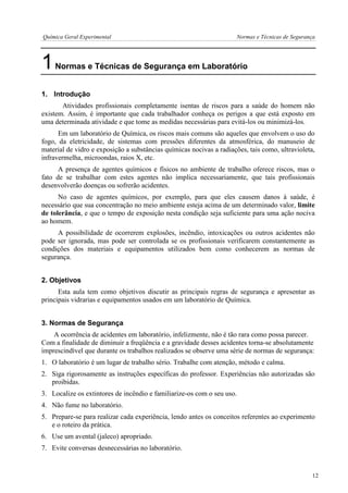 Química Geral Experimental Normas e Técnicas de Segurança 
1 Normas e Técnicas de Segurança em Laboratório 
1. Introdução 
Atividades profissionais completamente isentas de riscos para a saúde do homem não existem. Assim, é importante que cada trabalhador conheça os perigos a que está exposto em uma determinada atividade e que tome as medidas necessárias para evitá-los ou minimizá-los. 
Em um laboratório de Química, os riscos mais comuns são aqueles que envolvem o uso do fogo, da eletricidade, de sistemas com pressões diferentes da atmosférica, do manuseio de material de vidro e exposição a substâncias químicas nocivas a radiações, tais como, ultravioleta, infravermelha, microondas, raios X, etc. 
A presença de agentes químicos e físicos no ambiente de trabalho oferece riscos, mas o fato de se trabalhar com estes agentes não implica necessariamente, que tais profissionais desenvolverão doenças ou sofrerão acidentes. 
No caso de agentes químicos, por exemplo, para que eles causem danos à saúde, é necessário que sua concentração no meio ambiente esteja acima de um determinado valor, limite de tolerância, e que o tempo de exposição nesta condição seja suficiente para uma ação nociva ao homem. 
A possibilidade de ocorrerem explosões, incêndio, intoxicações ou outros acidentes não pode ser ignorada, mas pode ser controlada se os profissionais verificarem constantemente as condições dos materiais e equipamentos utilizados bem como conhecerem as normas de segurança. 
2. Objetivos 
Esta aula tem como objetivos discutir as principais regras de segurança e apresentar as principais vidrarias e equipamentos usados em um laboratório de Química. 
3. Normas de Segurança 
A ocorrência de acidentes em laboratório, infelizmente, não é tão rara como possa parecer. Com a finalidade de diminuir a freqüência e a gravidade desses acidentes torna-se absolutamente imprescindível que durante os trabalhos realizados se observe uma série de normas de segurança: 
1. O laboratório é um lugar de trabalho sério. Trabalhe com atenção, método e calma. 
2. Siga rigorosamente as instruções específicas do professor. Experiências não autorizadas são proibidas. 
3. Localize os extintores de incêndio e familiarize-os com o seu uso. 
4. Não fume no laboratório. 
5. Prepare-se para realizar cada experiência, lendo antes os conceitos referentes ao experimento e o roteiro da prática. 
6. Use um avental (jaleco) apropriado. 
7. Evite conversas desnecessárias no laboratório. 
12  