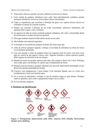 Química Geral Experimental Normas e Técnicas de Segurança 
8. Nunca deixe frascos contendo solventes inflamáveis próximos à chama. 
9. Evite contato de qualquer substância com a pele. Seja particularmente cuidadoso quando manusear substâncias corrosivas como ácidos e bases concentrados. 
10. Todas as experiências que envolvam a liberação de gases e/ou vapores tóxicos devem ser realizadas na câmara de exaustão (capela). 
11. Sempre que proceder a diluição de um ácido concentrado, adicione-o lentamente, sob agitação sobre a água, e não o contrário. 
12. Ao aquecer um tubo de ensaio contendo qualquer substância, não volte a extremidade aberta do mesmo para si ou para uma pessoa próxima. 
13. Não jogue nenhum material sólido dentro da pia ou nos ralos. 
14. Não trabalhe com material imperfeito. 
15. Comunique ao seu professor qualquer acidente, pôr menor que seja. 
16. Antes de utilizar qualquer reagente, verifique a toxicidade da substância no rótulo do frasco ou na literatura apropriada. 
17. Leia com atenção o rótulo de qualquer frasco de reagentes antes de usá-lo. Leia duas vezes para ter certeza de que pegou o frasco certo. Algumas fórmulas e nomes químicos podem diferir apenas de uma letra ou de um número. 
18. Quando for testar um produto químico pelo odor, não coloque o frasco sob o nariz. Desloque com a mão, para a sua direção, os vapores que se desprendem do frasco. 
19. Dedique especial atenção a qualquer operação que necessite aquecimento prolongado ou que desenvolva grande quantidade de energia. 
20. Conserve seus equipamentos e mesa limpos. Evite derramar líquido, mas se o fizer, lave imediatamente o local com bastante água. 
21. Ao se retirar do laboratório, verifique se não há torneiras (água ou gás) abertas. Desligue todos os aparelhos, deixe todo o equipamento limpe e lave as mãos. 
22. Se tiver dúvidas, pergunte. 
4. Símbolos de Identificação 
Figura 1: Pictogramas desenvolvido pela ONU: sistema GHS (Globlly Harmonised System and Labelling) 
13  