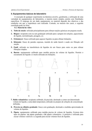 Química Geral Experimental Normas e Técnicas de Segurança 
5. Equipamentos básicos de laboratório 
A execução de qualquer experimento na Química envolve, geralmente, a utilização de uma 
variedade de equipamentos de laboratório, a maioria muito simples, porém com finalidades 
específicas. O emprego de um dado equipamento ou material depende dos objetivos e das 
condições em que a experiência será realizada. Contudo, na maioria dos casos, a seguinte 
correlação pode ser feita: 
5.1. Material de vidro 
1. Tubo de ensaio: utilizado principalmente para efetuar reações químicas em pequena escala. 
2. Béquer: recipiente com ou sem graduação utilizado para o preparo de soluções, aquecimento 
de líquido, recristalização, pesagem, etc. 
3. Erlenmeyer: frasco utilizado para aquecer líquidos ou para efetuar titulações. 
4. Kitassato: frasco de paredes espessas, munido de saída lateral e usado em filtração sob 
sucção. 
5. Funil: utilizado na transferência de líquidos de um frasco para outro ou para efetuar 
filtrações simples. 
6. Bureta: equipamento calibrado para medida precisa de volume de líquidos. Permite o 
escoamento do líquido e é muito utilizada em titulações. 
1 2 3 4 5 6 
7 8 9a 9b 10 11 
7. Balão volumétrico: recipiente calibrado, de precisão, destinado a conter um determinado 
volume de líquido, a uma dada temperatura; utilizado no preparo de soluções de concentração 
definidas. 
8. Proveta ou cilindro graduado: frasco com graduação, destinado a medidas aproximadas de 
volume de líquidos. 
9. Pipeta: equipamento calibrado para medida precisa de volume de líquidos. Existem dois 
tipos de pipetas: (a) pipeta graduada e (b) pipeta volumétrica. A primeira é utilizada para 
escoar volumes variáveis e a segunda para escoar volumes fixos de líquidos. 
14 
 