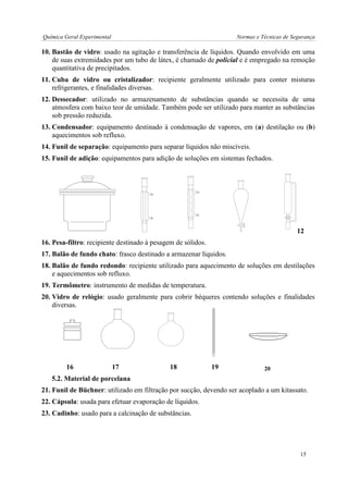 Química Geral Experimental Normas e Técnicas de Segurança 
10. Bastão de vidro: usado na agitação e transferência de líquidos. Quando envolvido em uma 
de suas extremidades por um tubo de látex, é chamado de policial e é empregado na remoção 
quantitativa de precipitados. 
11. Cuba de vidro ou cristalizador: recipiente geralmente utilizado para conter misturas 
refrigerantes, e finalidades diversas. 
12. Dessecador: utilizado no armazenamento de substâncias quando se necessita de uma 
atmosfera com baixo teor de umidade. Também pode ser utilizado para manter as substâncias 
sob pressão reduzida. 
13. Condensador: equipamento destinado à condensação de vapores, em (a) destilação ou (b) 
aquecimentos sob refluxo. 
14. Funil de separação: equipamento para separar líquidos não miscíveis. 
15. Funil de adição: equipamentos para adição de soluções em sistemas fechados. 
12 16. Pesa-filtro: recipiente destinado à pesagem de sólidos. 
17. Balão de fundo chato: frasco destinado a armazenar líquidos. 
18. Balão de fundo redondo: recipiente utilizado para aquecimento de soluções em destilações 
e aquecimentos sob refluxo. 
19. Termômetro: instrumento de medidas de temperatura. 
20. Vidro de relógio: usado geralmente para cobrir béqueres contendo soluções e finalidades 
diversas. 
16 17 18 19 
5.2. Material de porcelana 
21. Funil de Büchner: utilizado em filtração por sucção, devendo ser acoplado a um kitassato. 
22. Cápsula: usada para efetuar evaporação de líquidos. 
23. Cadinho: usado para a calcinação de substâncias. 
20 
15 
 