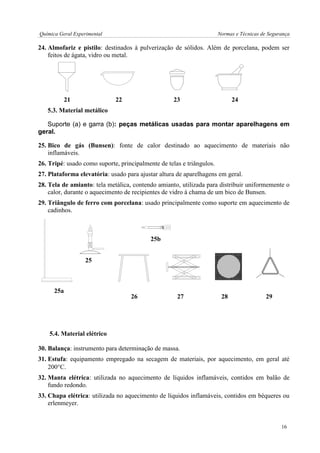 Química Geral Experimental Normas e Técnicas de Segurança 
24. Almofariz e pistilo: destinados à pulverização de sólidos. Além de porcelana, podem ser 
feitos de ágata, vidro ou metal. 
21 22 23 24 
5.3. Material metálico 
Suporte (a) e garra (b): peças metálicas usadas para montar aparelhagens em 
geral. 
25. Bico de gás (Bunsen): fonte de calor destinado ao aquecimento de materiais não 
inflamáveis. 
26. Tripé: usado como suporte, principalmente de telas e triângulos. 
27. Plataforma elevatória: usado para ajustar altura de aparelhagens em geral. 
28. Tela de amianto: tela metálica, contendo amianto, utilizada para distribuir uniformemente o 
calor, durante o aquecimento de recipientes de vidro à chama de um bico de Bunsen. 
29. Triângulo de ferro com porcelana: usado principalmente como suporte em aquecimento de 
cadinhos. 
26 27 28 29 
5.4. Material elétrico 
30. Balança: instrumento para determinação de massa. 
31. Estufa: equipamento empregado na secagem de materiais, por aquecimento, em geral até 
200C. 
32. Manta elétrica: utilizada no aquecimento de líquidos inflamáveis, contidos em balão de 
fundo redondo. 
33. Chapa elétrica: utilizada no aquecimento de líquidos inflamáveis, contidos em béqueres ou 
erlenmeyer. 
25b 
25 
25a 
16 
 