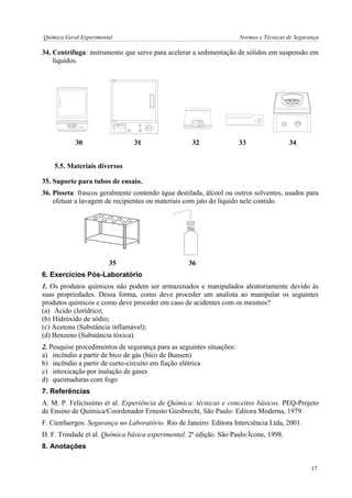 Química Geral Experimental Normas e Técnicas de Segurança 
34. Centrífuga: instrumento que serve para acelerar a sedimentação de sólidos em suspensão em 
líquidos. 
30 31 32 33 34 
5.5. Materiais diversos 
35. Suporte para tubos de ensaio. 
36. Pisseta: frascos geralmente contendo água destilada, álcool ou outros solventes, usados para 
efetuar a lavagem de recipientes ou materiais com jato do líquido nele contido. 
35 36 
6. Exercícios Pós-Laboratório 
1. Os produtos químicos não podem ser armazenados e manipulados aleatoriamente devido às 
suas propriedades. Dessa forma, como deve proceder um analista ao manipular os seguintes 
produtos químicos e como deve proceder em caso de acidentes com os mesmos? 
(a) Ácido clorídrico; 
(b) Hidróxido de sódio; 
(c) Acetona (Substância inflamável); 
(d) Benzeno (Substância tóxica). 
2. Pesquise procedimentos de segurança para as seguintes situações: 
a) incêndio a partir de bico de gás (bico de Bunsen) 
b) incêndio a partir de curto-circuito em fiação elétrica 
c) intoxicação por inalação de gases 
d) queimaduras com fogo 
7. Referências 
A. M. P. Felicíssimo et al. Experiência de Química: técnicas e conceitos básicos. PEQ-Projeto 
de Ensino de Química/Coordenador Ernesto Giesbrecht, São Paulo: Editora Moderna, 1979. 
F. Cienfuergos. Segurança no Laboratório. Rio de Janeiro: Editora Interciência Ltda, 2001. 
D. F. Trindade et al. Química básica experimental. 2ª edição. São Paulo:Ícone, 1998. 
8. Anotações 
17 
 